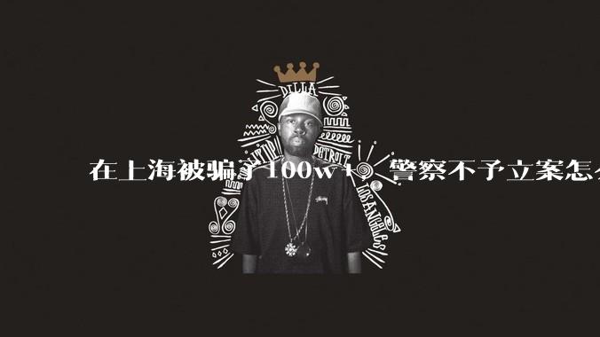 在上海被骗了100w+,警察不予立案怎么办?